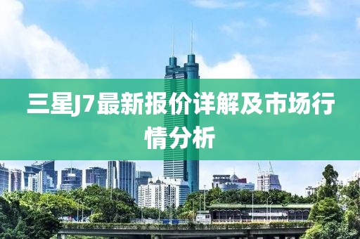 三星J7最新报价详解及市场行情分析