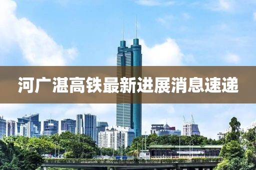 河广湛高铁最新进展消息速递