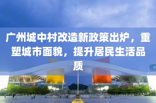 广州城中村改造新政策出炉，重塑城市面貌，提升居民生活品质