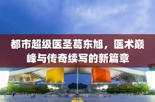 都市超级医圣葛东旭，医术巅峰与传奇续写的新篇章