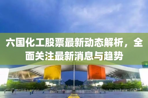 六国化工股票最新动态解析，全面关注最新消息与趋势