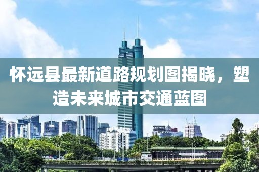 怀远县最新道路规划图揭晓，塑造未来城市交通蓝图