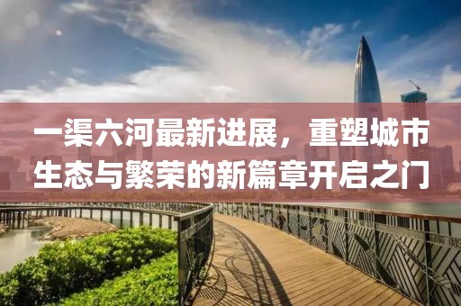 一渠六河最新进展，重塑城市生态与繁荣的新篇章开启之门