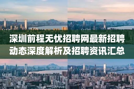 深圳前程无忧招聘网最新招聘动态深度解析及招聘资讯汇总