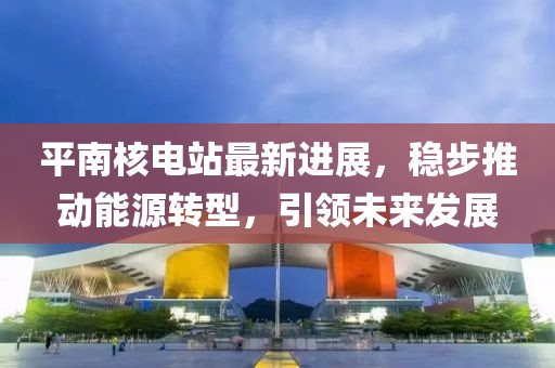 平南核电站最新进展，稳步推动能源转型，引领未来发展