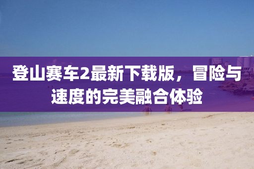 登山赛车2最新下载版，冒险与速度的完美融合体验