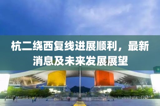 杭二绕西复线进展顺利，最新消息及未来发展展望