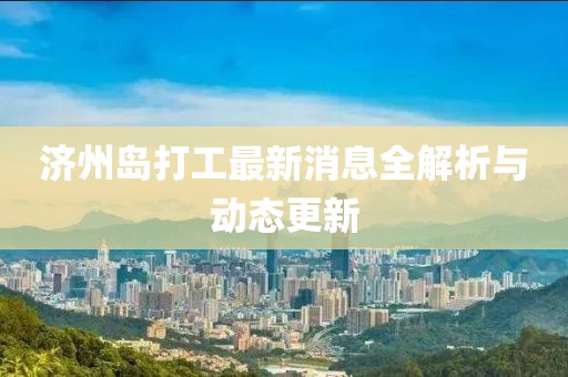 济州岛打工最新消息全解析与动态更新