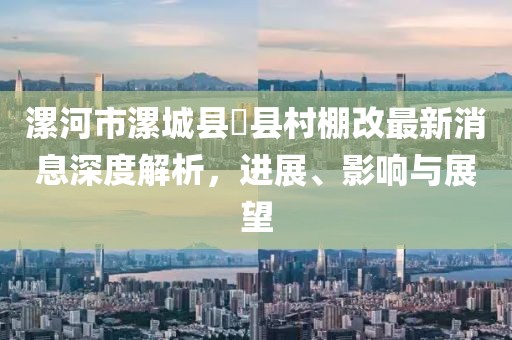 漯河市漯城县漷县村棚改最新消息深度解析，进展、影响与展望