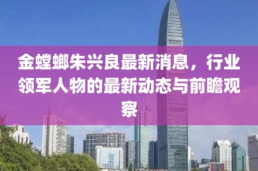 金螳螂朱兴良最新消息，行业领军人物的最新动态与前瞻观察