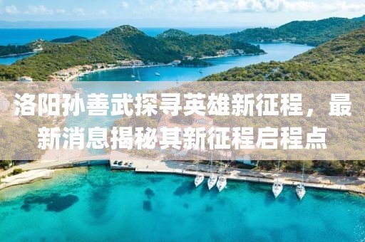 洛阳孙善武探寻英雄新征程，最新消息揭秘其新征程启程点