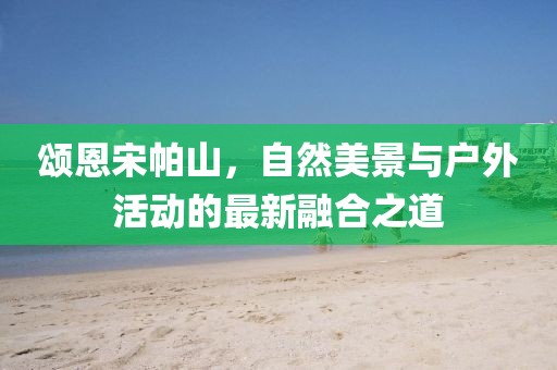 颂恩宋帕山，自然美景与户外活动的最新融合之道