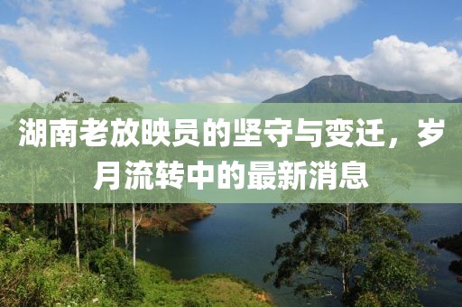 湖南老放映员的坚守与变迁，岁月流转中的最新消息