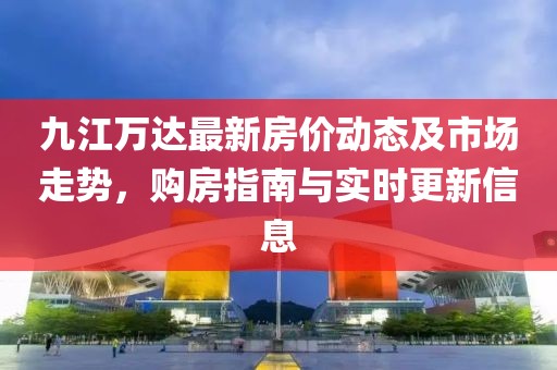 九江万达最新房价动态及市场走势，购房指南与实时更新信息