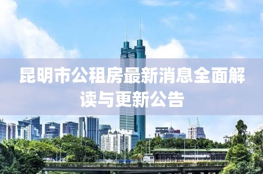 昆明市公租房最新消息全面解读与更新公告