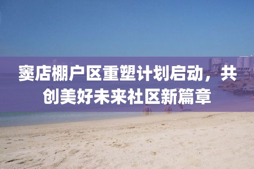 窦店棚户区重塑计划启动，共创美好未来社区新篇章
