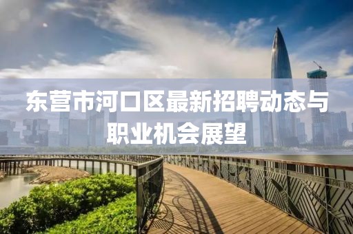 东营市河口区最新招聘动态与职业机会展望