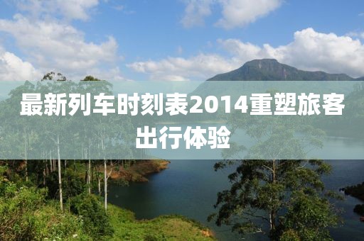 最新列车时刻表2014重塑旅客出行体验