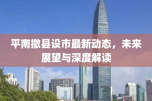 平南撤县设市最新动态，未来展望与深度解读