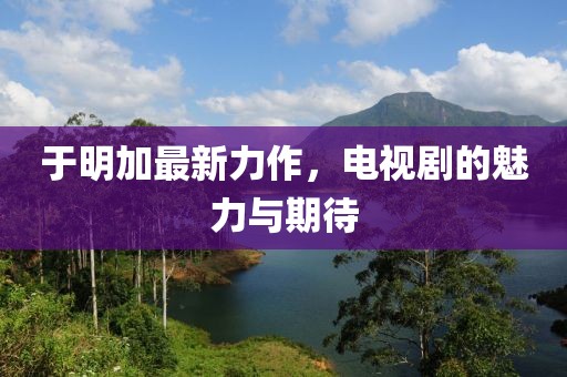 于明加最新力作，电视剧的魅力与期待