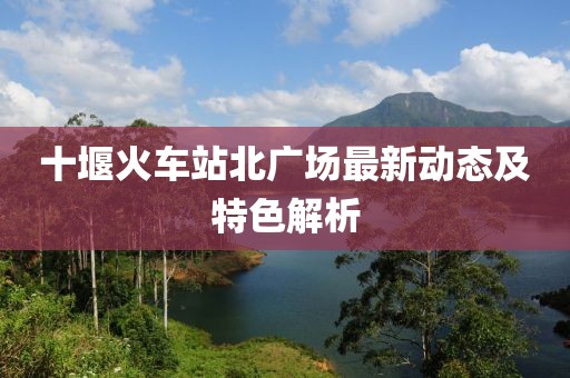 十堰火车站北广场最新动态及特色解析