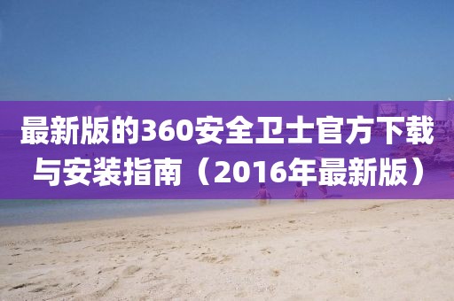 最新版的360安全卫士官方下载与安装指南（2016年最新版）