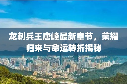 龙刺兵王唐峰最新章节，荣耀归来与命运转折揭秘