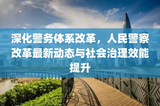 深化警务体系改革，人民警察改革最新动态与社会治理效能提升