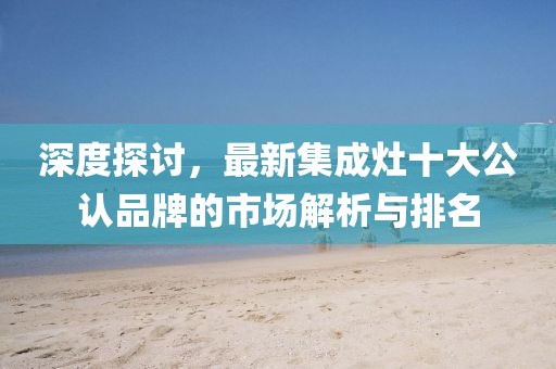 深度探讨，最新集成灶十大公认品牌的市场解析与排名