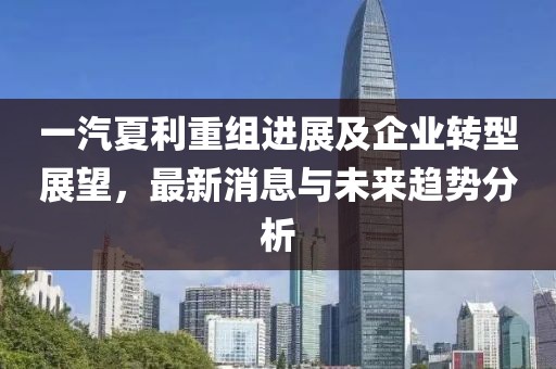 一汽夏利重组进展及企业转型展望，最新消息与未来趋势分析