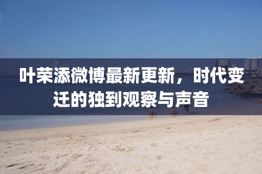 叶荣添微博最新更新，时代变迁的独到观察与声音