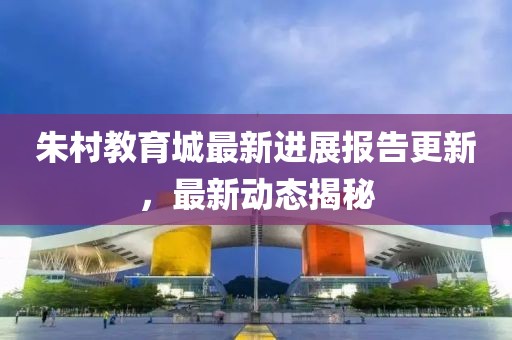 朱村教育城最新进展报告更新，最新动态揭秘