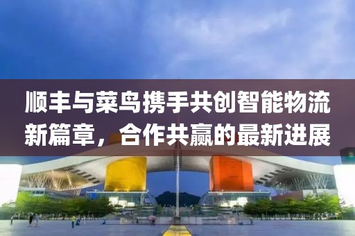 顺丰与菜鸟携手共创智能物流新篇章，合作共赢的最新进展