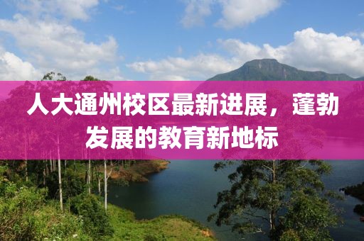 人大通州校区最新进展，蓬勃发展的教育新地标