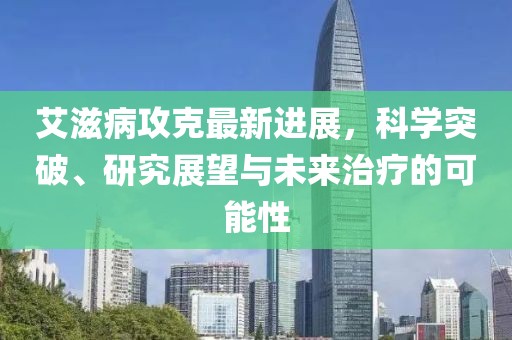 艾滋病攻克最新进展，科学突破、研究展望与未来治疗的可能性
