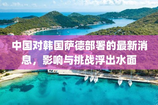 中国对韩国萨德部署的最新消息，影响与挑战浮出水面