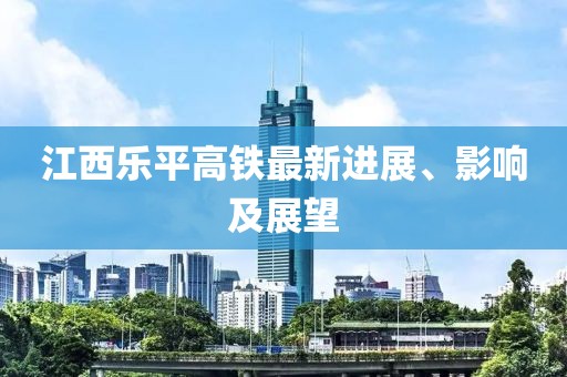 江西乐平高铁最新进展、影响及展望