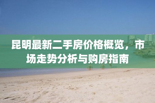 昆明最新二手房价格概览，市场走势分析与购房指南