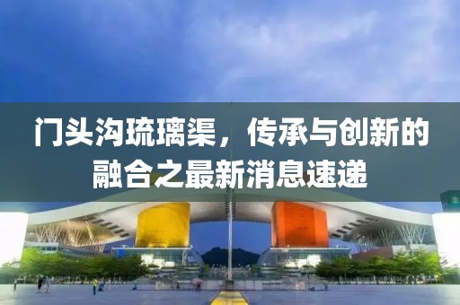 门头沟琉璃渠，传承与创新的融合之最新消息速递