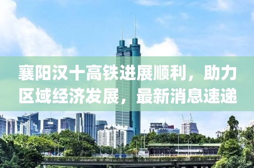 襄阳汉十高铁进展顺利，助力区域经济发展，最新消息速递