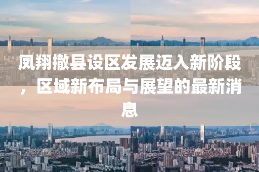 凤翔撤县设区发展迈入新阶段，区域新布局与展望的最新消息