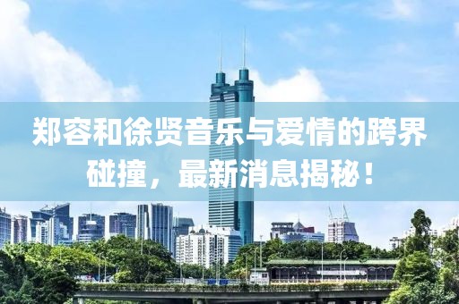 郑容和徐贤音乐与爱情的跨界碰撞，最新消息揭秘！