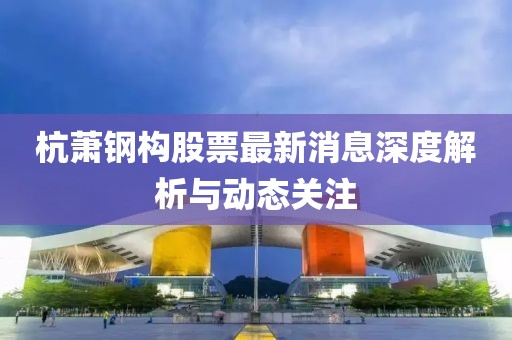 杭萧钢构股票最新消息深度解析与动态关注