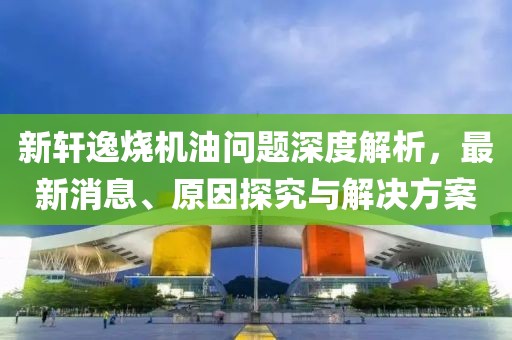 新轩逸烧机油问题深度解析，最新消息、原因探究与解决方案