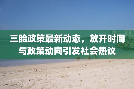 三胎政策最新动态，放开时间与政策动向引发社会热议