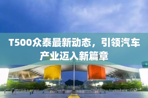 T500众泰最新动态，引领汽车产业迈入新篇章