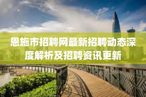 恩施市招聘网最新招聘动态深度解析及招聘资讯更新