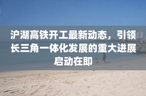 沪湖高铁开工最新动态，引领长三角一体化发展的重大进展启动在即