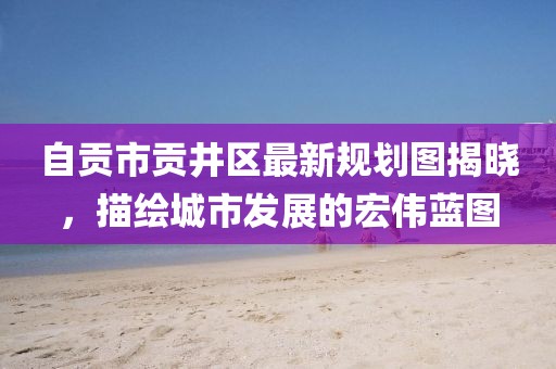 自贡市贡井区最新规划图揭晓，描绘城市发展的宏伟蓝图