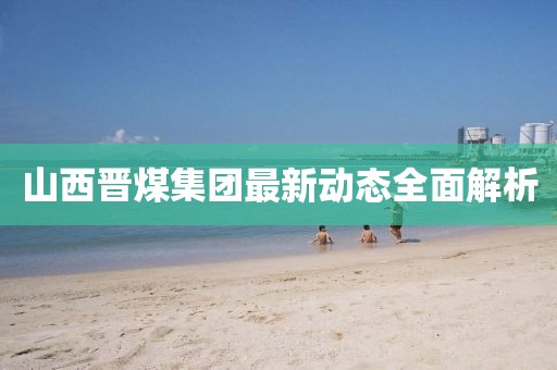 山西晋煤集团最新动态全面解析